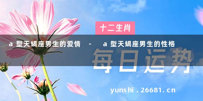 a型天蝎座男生的爱情 - a型天蝎座男生的性格